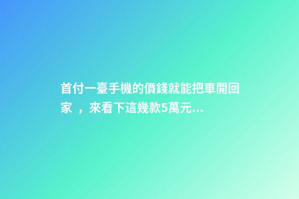 首付一臺手機的價錢就能把車開回家，來看下這幾款5萬元級別的小型車